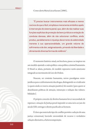 MÓDULO V
                        Como alerta Maria Lúcia Karam (2006),



                        “É preciso buscar instrumentos mais eficazes e menos
                  nocivos do que o fácil, simplista e meramente simbólico apelo
                  à intervenção do sistema penal, que, além de não realizar suas
                  funções explícitas de proteção de bens jurídicos e evitação de
                  condutas danosas, além de não solucionar conflitos, ainda
                  produz, paralelamente à injustiça decorrente da seletividade
                  inerente à sua operacionalidade, um grande volume de
                  sofrimento e de dor, estigmatizando, privando da liberdade e
                  alimentando diversas formas de violência”.



                        O momento histórico atual, em boa hora, passa a se inspirar em
                 um modelo ajustado a outra política: uma política criminal humanista.
                 O Brasil se afasta, portanto, do modelo repressivo norte-americano
                 integrado ao movimento de Lei e de Ordem.

                        Nascem, no contexto humanista, novos paradigmas socio-
                 jurídicos para o enfrentamento das drogas, distinguindo-se o traficante
                 (a quem ainda se reserva atuação punitiva) do usuário (para quem se
                 desenharam políticas de atenção, reinserção e redução das vulnera-
                 bilidades).

                        O próprio conceito de direitos humanos leva à necessidade de
                 repensar a atuação da Justiça penal impondo-se uma nova ao juiz do
                 século XXI: entregar o direito pacificado ao homem.

                        É claro que nem todo tipo de conflito permite a adoção de uma
                 justiça consensual, havendo necessidade de recurso à verdadeira
                 solução alternativa, a heterocomposição.
310
 