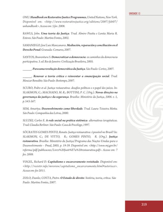 UNIDADE 13
ONU. Handbook on Restorative Justice Programmes, United Nations, New York.
Disponível em: <http://www.restorativejustice.org/editions/2007/feb07/
unhandbook>. Acesso em: 5 fev. 2008.

RAWLS, John. Uma teoria da Justiça. Trad. Almiro Pisetta e Lenita Maria R.
Esteves. São Paulo: Martins Fontes, 2002.

SAMANIEGO, José Luis Manzanares. Mediación, reparación y conciliación en el
Derecho Penal. Granada: Comares, 2007.

SANTOS, Boaventura S. Democratizar a democracia: os caminhos da democracia
participativa. 3. ed. Rio de Janeiro: Civilização Brasileira, 2005.

_____. Para uma revolução democrática da Justiça. São Paulo: Cortez, 2007.

_____. Renovar a teoria crítica e reinventar a emancipação social. Trad.
Mouzar Benedito. São Paulo: Boitempo, 2007.

SCURO, Pedro et al. Justiça restaurativa: desafios políticos e o papel dos juízes. In:
SLAKMON, C.; MACHADO, M. R.; BOTTINI, P. C. (Org.). Novas direções na
governança da justiça e da segurança. Brasília: Ministério da Justiça, 2006. v. 1,
p. 543-567.

SEM, Amartya. Desenvolvimento como liberdade. Trad. Laura Teixeira Motta.
São Paulo: Companhia das Letras, 2000.

SLUZKI, Carlos E. A rede social na prática sistêmica: alternativas terapêuticas.
Trad. Claudia Berliner. São Paulo: Casa do Psicólogo, 1997.

SÓCRATES GOMES PINTO, Renato. Justiça restaurativa: é possível no Brasil? In:
SLAKMON, C.; DE VITTO, R.; GOMES PINTO, R. (Org.). Justiça
restaurativa. Brasília: Ministério da Justiça/Programa das Nações Unidas para o
Desenvolvimento – Pnud, 2005. p. 19-39. Disponível em: <http://www.mj.gov.br/
reforma/pdf/publicacoes/Livro%20Justi%E7a%20restaurativa.pdf>. Acesso em: 7
fev. 2008.

VOGEL, Richard D. Capitalismo e encarceramento revisitado. Disponível em:
<http://resistir.info/mreview/capitalismo_encarceramento.html#asterisco>.
Acesso em: fev 2011.

ZOLO, Danilo; COSTA, Pietro. O Estado de direito: história, teoria, crítica. São
Paulo: Martins Fontes, 2007.




                                                                                                      319
 