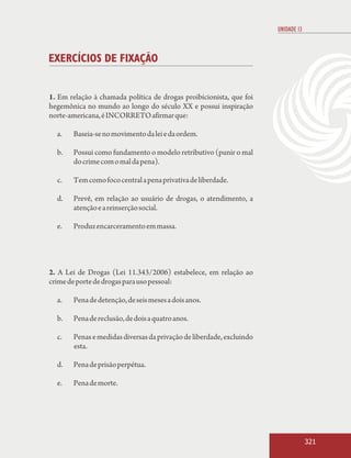 UNIDADE 13



EXERCÍCIOS DE FIXAÇÃO


1. Em relação à chamada política de drogas proibicionista, que foi
hegemônica no mundo ao longo do século XX e possui inspiração
norte-americana, é INCORRETO afirmar que:

  a.   Baseia-se no movimento da lei e da ordem.

  b.   Possui como fundamento o modelo retributivo (punir o mal
       do crime com o mal da pena).

  c.   Tem como foco central a pena privativa de liberdade.

  d.   Prevê, em relação ao usuário de drogas, o atendimento, a
       atenção e a reinserção social.

  e.   Produz encarceramento em massa.




2. A Lei de Drogas (Lei 11.343/2006) estabelece, em relação ao
crime de porte de drogas para uso pessoal:

  a.   Pena de detenção, de seis meses a dois anos.

  b.   Pena de reclusão, de dois a quatro anos.

  c.   Penas e medidas diversas da privação de liberdade, excluindo
       esta.

  d.   Pena de prisão perpétua.

  e.   Pena de morte.




                                                                                   321
 