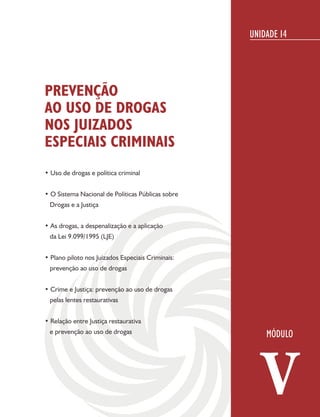 UNIDADE 14




PREVENÇÃO
AO USO DE DROGAS
NOS JUIZADOS
ESPECIAIS CRIMINAIS
• Uso de drogas e política criminal


• O Sistema Nacional de Políticas Públicas sobre
 Drogas e a Justiça


• As drogas, a despenalização e a aplicação
 da Lei 9.099/1995 (LJE)


• Plano piloto nos Juizados Especiais Criminais:
 prevenção ao uso de drogas


• Crime e Justiça: prevenção ao uso de drogas
 pelas lentes restaurativas


• Relação entre Justiça restaurativa
 e prevenção ao uso de drogas




                                                      V
 