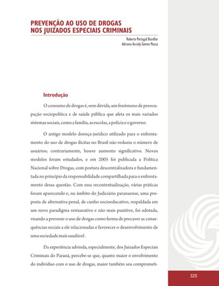 PREVENÇÃO AO USO DE DROGAS
NOS JUIZADOS ESPECIAIS CRIMINAIS
                                                        Roberto Portugal Bacellar
                                                     Adriana Accioly Gomes Massa




       Introdução
       O consumo de drogas é, sem dúvida, um fenômeno de preocu-
pação sociopolítica e de saúde pública que afeta os mais variados
sistemas sociais, como a família, as escolas, a polícia e o governo.

       O antigo modelo doença-jurídico utilizado para o enfrenta-
mento do uso de drogas ilícitas no Brasil não reduziu o número de
usuários; contrariamente, houve aumento significativo. Novos
modelos foram estudados, e em 2005 foi publicada a Política
Nacional sobre Drogas, com postura descentralizadora e fundamen-
tada no princípio da responsabilidade compartilhada para o enfrenta-
mento dessa questão. Com essa recontextualização, várias práticas
foram aparecendo e, no âmbito do Judiciário paranaense, uma pro-
posta de alternativa penal, de cunho socioeducativo, respaldada em
um novo paradigma restaurativo e não mais punitivo, foi adotada,
visando a prevenir o uso de drogas como forma de precaver as conse-
quências sociais a ele relacionadas e favorecer o desenvolvimento de
uma sociedade mais saudável.

       Da experiência advinda, especialmente, dos Juizados Especiais
Criminais do Paraná, percebe-se que, quanto maior o envolvimento
do indivíduo com o uso de drogas, maior também seu comprometi-

                                                                                    325
 