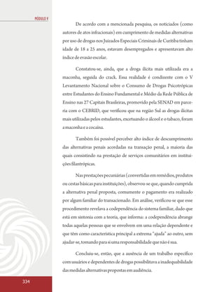 MÓDULO V
                        De acordo com a mencionada pesquisa, os noticiados (como
                 autores de atos infracionais) em cumprimento de medidas alternativas
                 por uso de drogas nos Juizados Especiais Criminais de Curitiba tinham
                 idade de 18 a 25 anos, estavam desempregados e apresentavam alto
                 índice de evasão escolar.

                        Constatou-se, ainda, que a droga ilícita mais utilizada era a
                 maconha, seguida do crack. Essa realidade é condizente com o V
                 Levantamento Nacional sobre o Consumo de Drogas Psicotrópicas
                 entre Estudantes do Ensino Fundamental e Médio da Rede Pública de
                 Ensino nas 27 Capitais Brasileiras, promovido pela SENAD em parce-
                 ria com o CEBRID, que verificou que na região Sul as drogas ilícitas
                 mais utilizadas pelos estudantes, excetuando o álcool e o tabaco, foram
                 a maconha e a cocaína.

                        Também foi possível perceber alto índice de descumprimento
                 das alternativas penais acordadas na transação penal, a maioria das
                 quais consistindo na prestação de serviços comunitários em institui-
                 ções filantrópicas.

                        Nas prestações pecuniárias (convertidas em remédios, produtos
                 ou cestas básicas para instituições), observou-se que, quando cumprida
                 a alternativa penal proposta, comumente o pagamento era realizado
                 por algum familiar do transacionado. Em análise, verificou-se que esse
                 procedimento revelava a codependência do sistema familiar, dado que
                 está em sintonia com a teoria, que informa: a codependência abrange
                 todas aquelas pessoas que se envolvem em uma relação dependente e
                 que têm como característica principal a extrema “ajuda” ao outro, sem
                 ajudar-se, tomando para si uma responsabilidade que não é sua.

                        Concluiu-se, então, que a ausência de um trabalho específico
                 com usuários e dependentes de drogas possibilitava a inadequabilidade
                 das medidas alternativas propostas em audiência.

334
 