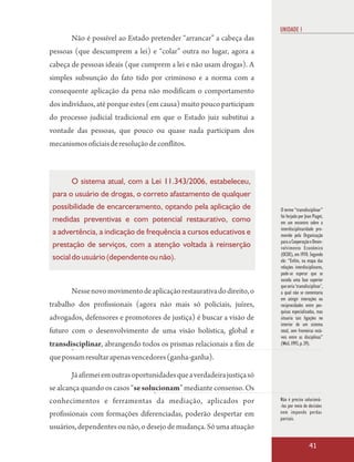 UNIDADE 1
       Não é possível ao Estado pretender “arrancar” a cabeça das
pessoas (que descumprem a lei) e “colar” outra no lugar, agora a
cabeça de pessoas ideais (que cumprem a lei e não usam drogas). A
simples subsunção do fato tido por criminoso e a norma com a
consequente aplicação da pena não modificam o comportamento
dos indivíduos, até porque estes (em causa) muito pouco participam
do processo judicial tradicional em que o Estado juiz substitui a
vontade das pessoas, que pouco ou quase nada participam dos
mecanismos oficiais de resolução de conflitos.



       O sistema atual, com a Lei 11.343/2006, estabeleceu,
 para o usuário de drogas, o correto afastamento de qualquer
 possibilidade de encarceramento, optando pela aplicação de             O termo “transdisciplinar”
                                                                        foi forjado por Jean Piaget,
 medidas preventivas e com potencial restaurativo, como                 em um encontro sobre a
                                                                        interdisciplinaridade pro-
 a advertência, a indicação de frequência a cursos educativos e         movido pela Organização
                                                                        para a Cooperação e Desen-
 prestação de serviços, com a atenção voltada à reinserção              volvimento Econômico
                                                                        (OCDE), em 1970. Segundo
 social do usuário (dependente ou não).                                 ele: “Enfim, na etapa das
                                                                        relações interdisciplinares,
                                                                        pode-se esperar que se
                                                                        suceda uma fase superior
                                                                        que seria ‘transdisciplinar’,
       Nesse novo movimento de aplicação restaurativa do direito, o     a qual não se contentaria
                                                                        em atingir interações ou
trabalho dos profissionais (agora não mais só policiais, juízes,        reciprocidades entre pes-
                                                                        quisas especializadas, mas
advogados, defensores e promotores de justiça) é buscar a visão de      situaria tais ligações no
                                                                        interior de um sistema
futuro com o desenvolvimento de uma visão holística, global e           total, sem fronteiras está-
                                                                        veis entre as disciplinas”
transdisciplinar, abrangendo todos os prismas relacionais a fim de      (Weil, 1993, p. 39).

que possam resultar apenas vencedores (ganha-ganha).

       Já afirmei em outras oportunidades que a verdadeira justiça só
se alcança quando os casos “se solucionam” mediante consenso. Os
conhecimentos e ferramentas da mediação, aplicados por                  Não é preciso solucioná-
                                                                        -los por meio de decisões
profissionais com formações diferenciadas, poderão despertar em         nem impondo perdas
                                                                        parciais.
usuários, dependentes ou não, o desejo de mudança. Só uma atuação

                                                                                           41
 
