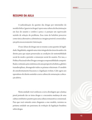 UNIDADE 1



RESUMO DA AULA

       A judicialização da questão das drogas por intermédio do
modelo bélico (guerra às drogas) opera uma cultura de discriminação
em face do usuário e confere à pena e à punição um equivocado
sentido de solução do problema. Essa visão de holofote prescreve
como única alternativa a abstinência e imagina possível a ressocializa-
ção pelo encarceramento/internação.

       O uso/abuso de drogas não se resume a uma questão de legali-
dade/ilegalidade, exigindo uma visão integrada das áreas da saúde e do
direito para que sejam preservadas as condições de sustentabilidade
social de modo a permitir a reinserção social do usuário. Por isso, a
Política Nacional sobre Drogas consagra a responsabilidade comparti-
lhada e estimula ações sistêmicas de uma perspectiva holística, global e
transdisciplinar, abrangendo todos os prismas relacionais. O modelo
do amedrontamento fracassou e a legislação evoluiu. Cabe agora aos
operadores do direito assimilar a nova cultura de restauração e educa-
ção afetiva.




       Nesta unidade você conheceu a nova abordagem que a Justiça
penal pretende dar ao tema drogas e a necessária mudança de uma
cultura retributivo-punitiva para uma cultura restaurativa e consensual.
Para que você entenda como chegamos a esse modelo, veremos na
próxima unidade um panorama da evolução da legislação brasileira
sobre drogas.


                                                                                       45
 
