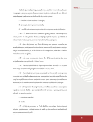 UNIDADE 2
         “Art. 28. Quem adquirir, guardar, tiver em depósito, transportar ou trouxer
consigo, para consumo pessoal, drogas sem autorização ou em desacordo com determi-
nação legal ou regulamentar será submetido às seguintes penas:

         I – advertência sobre os efeitos das drogas;

         II – prestação de serviços à comunidade;

         III – medida educativa de comparecimento a programa ou curso educativo.

         § 1º – Às mesmas medidas submete-se quem, para seu consumo pessoal,
semeia, cultiva ou colhe plantas destinadas à preparação de pequena quantidade de
substância ou produto capaz de causar dependência física ou psíquica.

         § 2º – Para determinar se a droga destinava-se a consumo pessoal, o juiz
atenderá à natureza e à quantidade da substância apreendida, ao local e às condições
em que se desenvolveu a ação, às circunstâncias sociais e pessoais, bem como à conduta
e aos antecedentes do agente.

         § 3º – As penas previstas nos incisos II e III do caput deste artigo serão
aplicadas pelo prazo máximo de 5 (cinco) meses.

         § 4º – Em caso de reincidência, as penas previstas nos incisos II e III do caput
deste artigo serão aplicadas pelo prazo máximo de 10 (dez) meses.

         § 5º – A prestação de serviços à comunidade será cumprida em programas
comunitários, entidades educacionais ou assistenciais, hospitais, estabelecimentos
congêneres, públicos ou privados sem fins lucrativos, que se ocupem, preferencialmente,
da prevenção do consumo ou da recuperação de usuários e dependentes de drogas.

         § 6º – Para garantia do cumprimento das medidas educativas a que se refere o
caput, nos incisos I, II e III, a que injustificadamente se recuse o agente, poderá o juiz
submetê-lo, sucessivamente a:

         I – admoestação verbal;

         II – multa.

         § 7º – O juiz determinará ao Poder Público que coloque à disposição do
infrator, gratuitamente, estabelecimento de saúde, preferencialmente ambulatorial,
para tratamento especializado”.

                                                                                                         51
 
