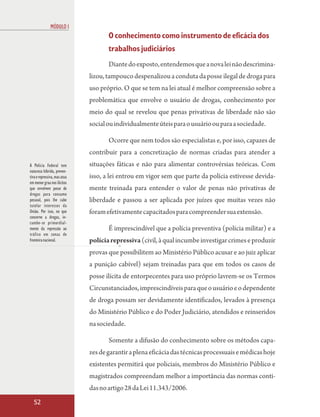 MÓDULO I
                                     O conhecimento como instrumento de eficácia dos
                                     trabalhos judiciários
                                     Diante do exposto, entendemos que a nova lei não descrimina-
                              lizou, tampouco despenalizou a conduta da posse ilegal de droga para
                              uso próprio. O que se tem na lei atual é melhor compreensão sobre a
                              problemática que envolve o usuário de drogas, conhecimento por
                              meio do qual se revelou que penas privativas de liberdade não são
                              social ou individualmente úteis para o usuário ou para a sociedade.

                                     Ocorre que nem todos são especialistas e, por isso, capazes de
                              contribuir para a concretização de normas criadas para atender a
A Polícia Federal tem         situações fáticas e não para alimentar controvérsias teóricas. Com
natureza híbrida, preven-
tiva e repressiva, mas atua   isso, a lei entrou em vigor sem que parte da polícia estivesse devida-
em menor grau nos ilícitos
que envolvem posse de         mente treinada para entender o valor de penas não privativas de
drogas para consumo
pessoal, pois lhe cabe        liberdade e passou a ser aplicada por juízes que muitas vezes não
tutelar interesses da
União. Por isso, no que       foram efetivamente capacitados para compreender sua extensão.
concerne a drogas, in-
cumbe-se primordial-
mente da repressão ao                É imprescindível que a polícia preventiva (polícia militar) e a
tráfico em zonas de
fronteira nacional.           polícia repressiva (civil, à qual incumbe investigar crimes e produzir
                              provas que possibilitem ao Ministério Público acusar e ao juiz aplicar
                              a punição cabível) sejam treinadas para que em todos os casos de
                              posse ilícita de entorpecentes para uso próprio lavrem-se os Termos
                              Circunstanciados, imprescindíveis para que o usuário e o dependente
                              de droga possam ser devidamente identificados, levados à presença
                              do Ministério Público e do Poder Judiciário, atendidos e reinseridos
                              na sociedade.

                                     Somente a difusão do conhecimento sobre os métodos capa-
                              zes de garantir a plena eficácia das técnicas processuais e médicas hoje
                              existentes permitirá que policiais, membros do Ministério Público e
                              magistrados compreendam melhor a importância das normas conti-
                              das no artigo 28 da Lei 11.343/2006.
  52
 