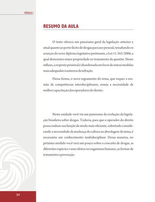 MÓDULO I



                RESUMO DA AULA

                       O texto oferece um panorama geral da legislação anterior e
                atual quanto ao porte ilícito de drogas para uso pessoal, ressaltando os
                avanços do novo diploma legislativo pertinente, a Lei 11.343/2006, a
                qual demonstra maior propriedade no tratamento da questão. Nesse
                influxo, a resposta prisional é abandonada em favor de outras medidas
                mais adequadas à natureza da infração.

                       Dessa forma, o novo regramento do tema, que requer a reu-
                nião de competências interdisciplinares, enseja a necessidade de
                melhor capacitação dos operadores do direito.




                       Nesta unidade você viu um panorama da evolução da legisla-
                ção brasileira sobre drogas. Todavia, para que o operador do direito
                possa realizar sua função de modo mais eficiente, sobretudo conside-
                rando a necessidade da mudança de cultura na abordagem do tema, é
                necessário um conhecimento multidisciplinar. Dessa maneira, no
                próximo módulo você verá um pouco sobre o conceito de drogas, as
                diferentes espécies e seus efeitos no organismo humano, as formas de
                tratamento e prevenção.




54
 