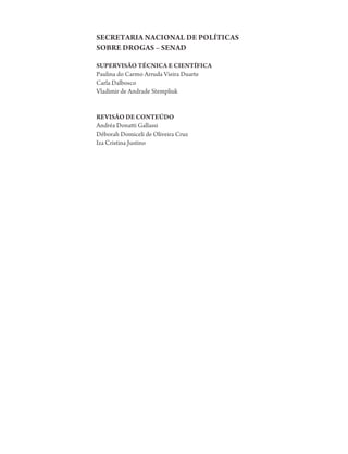 SECRETARIA NACIONAL DE POLÍTICAS
SOBRE DROGAS – SENAD

SUPERVISÃO TÉCNICA E CIENTÍFICA
Paulina do Carmo Arruda Vieira Duarte
Carla Dalbosco
Vladimir de Andrade Stempliuk


REVISÃO DE CONTEÚDO
Andréa Donatti Gallassi
Déborah Domiceli de Oliveira Cruz
Iza Cristina Justino
 