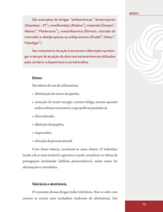 UNIDADE 3
       São exemplos de drogas “anfetamínicas”: femproporex
 (Desobesi – M®), metilfenidato (Ritalina®), mazindol (Dasten®;
 Absten®; Moderamin®), metanfetamina (Pervitin, retirado do
                                                          ®        ®
 mercado) e dietilpropiona ou anfepramona (Dualid ; Inibex ;
            ®
 Hipofagin ).

       Seu mecanismo de ação é aumentar a liberação e prolon-
 gar o tempo de atuação de dois neurotransmissores utilizados
 pelo cérebro: a dopamina e a noradrenalina.



       Efeitos
       São efeitos do uso de anfetaminas:

       • diminuição do sono e do apetite;

       • sensação de maior energia e menor fadiga, mesmo quando
        realiza esforços excessivos, o que pode ser prejudicial;

       • fala acelerada;

       • dilatação das pupilas;

       • taquicardia;

       • elevação da pressão arterial.

       Com doses tóxicas, acentuam-se esses efeitos. O indivíduo
tende a ficar mais irritável e agressivo e pode considerar-se vítima de
perseguição inexistente (delírios persecutórios), assim como ter
alucinações e convulsões.



       Tolerância e abstinência

       O consumo dessas drogas induz tolerância. Não se sabe com
certeza se ocorre uma verdadeira síndrome de abstinência. São
                                                                                      73
 