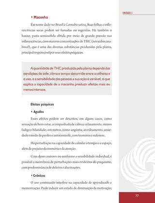 UNIDADE 3
       • Maconha
       É o nome dado no Brasil à Cannabis sativa. Suas folhas e inflo-
rescências secas podem ser fumadas ou ingeridas. Há também o
haxixe, pasta semissólida obtida por meio de grande pressão nas
inflorescências, com maiores concentrações de THC (tetraidrocana-
binol), que é uma das diversas substâncias produzidas pela planta,
principal responsável por seus efeitos psíquicos.



      A quantidade de THC produzida pela planta depende das
 condições de solo, clima e tempo decorrido entre a colheita e
 o uso, e a sensibilidade das pessoas a sua ação é variável, o que
 explica a capacidade de a maconha produzir efeitos mais ou
 menos intensos.



       Efeitos psíquicos

       • Agudos
       Esses efeitos podem ser descritos, em alguns casos, como
sensação de bem-estar, acompanhada de calma e relaxamento, menos
fadiga e hilaridade; em outros, como angústia, atordoamento, ansie-
dade e medo de perder o autocontrole, com tremores e sudorese.

       Há perturbação na capacidade de calcular o tempo e o espaço,
além de prejuízo da memória e da atenção.

       Com doses maiores ou conforme a sensibilidade individual, é
possível a ocorrência de perturbações mais evidentes do psiquismo,
com predominância de delírios e alucinações.

       • Crônicos
       O uso continuado interfere na capacidade de aprendizado e
memorização. Pode induzir um estado de diminuição da motivação,

                                                                                     77
 