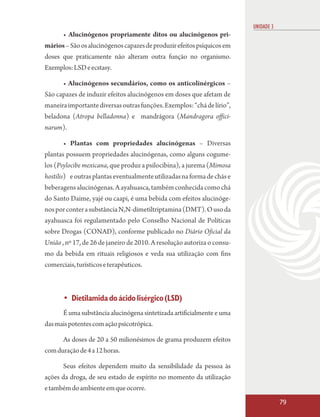 UNIDADE 3
       • Alucinógenos propriamente ditos ou alucinógenos pri-
mários – São os alucinógenos capazes de produzir efeitos psíquicos em
doses que praticamente não alteram outra função no organismo.
Exemplos: LSD e ecstasy.

      • Alucinógenos secundários, como os anticolinérgicos –
São capazes de induzir efeitos alucinógenos em doses que afetam de
maneira importante diversas outras funções. Exemplos: “chá de lírio”,
beladona (Atropa belladonna) e mandrágora (Mandragora offici-
narum).

      • Plantas com propriedades alucinógenas – Diversas
plantas possuem propriedades alucinógenas, como alguns cogume-
los (Psylocibe mexicana, que produz a psilocibina), a jurema (Mimosa
hostilis) e outras plantas eventualmente utilizadas na forma de chás e
beberagens alucinógenas. A ayahuasca, também conhecida como chá
do Santo Daime, yajé ou caapi, é uma bebida com efeitos alucinóge-
nos por conter a substância N,N-dimetiltriptamina (DMT). O uso da
ayahuasca foi regulamentado pelo Conselho Nacional de Políticas
sobre Drogas (CONAD), conforme publicado no Diário Oficial da
União , nº 17, de 26 de janeiro de 2010. A resolução autoriza o consu-
mo da bebida em rituais religiosos e veda sua utilização com fins
comerciais, turísticos e terapêuticos.



      • Dietilamida do ácido lisérgico (LSD)
      É uma substância alucinógena sintetizada artificialmente e uma
das mais potentes com ação psicotrópica.

      As doses de 20 a 50 milionésimos de grama produzem efeitos
com duração de 4 a 12 horas.

      Seus efeitos dependem muito da sensibilidade da pessoa às
ações da droga, de seu estado de espírito no momento da utilização
e também do ambiente em que ocorre.
                                                                                     79
 