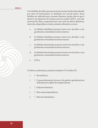 MÓDULO II
                 2. As bebidas alcoólicas possuem etanol, um tipo de álcool produzido
                 por meio da fermentação ou destilação da cana-de-açúcar. Essas
                 bebidas são utilizadas para consumo humano, porém sabe-se que o
                 álcool é um depressor do sistema nervoso central (SNC), com alto
                 potencial de abuso, responsável por uma série de efeitos deletérios,
                 entre eles a dependência. Assim, assinale a alternativa correta:

                   a.    As bebidas destiladas possuem menor teor alcoólico e são
                         geralmente consumidas em doses maiores.

                   b.    As bebidas destiladas possuem maior teor alcoólico e são
                         geralmente consumidas em doses maiores.

                   c.    As bebidas fermentadas possuem maior teor alcoólico e são
                         geralmente consumidas em doses menores.

                   d.    As bebidas fermentadas possuem menor teor alcoólico e são
                         geralmente consumidas em doses maiores.

                   e.    N.D.A.



                 3. Sobre as anfetaminas, assinale verdadeiro (V) ou falso (F).

                   (     ) São sintéticas.

                   (     ) Causam diminuição do sono e do apetite e geralmente são
                           utilizadas para regime de emagrecimento.

                   (     ) Induzem tolerância.

                   (     ) Não causam dependência.

                   (     ) Não são estimulantes.




88
 