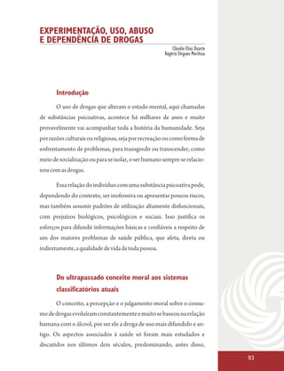 EXPERIMENTAÇÃO, USO, ABUSO
E DEPENDÊNCIA DE DROGAS
                                                         Cláudio Elias Duarte
                                                     Rogério Shigueo Morihisa




       Introdução
       O uso de drogas que alteram o estado mental, aqui chamadas
de substâncias psicoativas, acontece há milhares de anos e muito
provavelmente vai acompanhar toda a história da humanidade. Seja
por razões culturais ou religiosas, seja por recreação ou como forma de
enfrentamento de problemas, para transgredir ou transcender, como
meio de socialização ou para se isolar, o ser humano sempre se relacio-
nou com as drogas.

       Essa relação do indivíduo com uma substância psicoativa pode,
dependendo do contexto, ser inofensiva ou apresentar poucos riscos,
mas também assumir padrões de utilização altamente disfuncionais,
com prejuízos biológicos, psicológicos e sociais. Isso justifica os
esforços para difundir informações básicas e confiáveis a respeito de
um dos maiores problemas de saúde pública, que afeta, direta ou
indiretamente, a qualidade de vida de toda pessoa.



       Do ultrapassado conceito moral aos sistemas
       classificatórios atuais
       O conceito, a percepção e o julgamento moral sobre o consu-
mo de drogas evoluíram constantemente e muito se baseou na relação
humana com o álcool, por ser ele a droga de uso mais difundido e an-
tigo. Os aspectos associados à saúde só foram mais estudados e
discutidos nos últimos dois séculos, predominando, antes disso,

                                                                                93
 