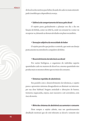 MÓDULO II
                 do local ou dos motivos para beber, ficando ele cada vez mais estereoti-
                 pado à medida que a dependência avança.



                        • Saliência do comportamento de busca pelo álcool
                        O sujeito passa gradualmente a planejar seu dia a dia em
                 função da bebida, como vai obtê-la, onde vai consumi-la e como vai
                 recuperar-se, deixando as demais atividades em plano secundário.



                        • Sensação subjetiva da necessidade de beber
                        O sujeito percebe que perdeu o controle, que sente um desejo
                 praticamente incontrolável e compulsivo de beber.



                        • Desenvolvimento da tolerância ao álcool
                        Por razões biológicas, o organismo do indivíduo suporta
                 quantidades cada vez maiores de álcool ou a mesma quantidade não
                 produz mais os mesmos efeitos que no início do consumo.



                        • Sintomas repetidos de abstinência
                        Em paralelo com o desenvolvimento da tolerância, o sujeito
                 passa a apresentar sintomas desagradáveis ao diminuir ou interrom-
                 per sua dose habitual. Surgem ansiedade e alterações de humor,
                 tremores, taquicardia, enjoos, suor excessivo e até convulsões, com
                 risco de morte.



                        • Alívio dos sintomas de abstinência ao aumentar o consumo
                        Nem sempre o sujeito admite, mas um questionamento
                 detalhado mostrará que ele está tolerante ao álcool e somente não
96
 