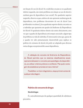 MÓDULO II
                 em função do uso do álcool. Se o indivíduo encaixa-se no quadrante
                 inferior esquerdo, não existe problema em relação ao uso de álcool e
                 nenhum grau de dependência (uso social). No quadrante superior
                 esquerdo, observa-se que, embora ele não apresente nenhum grau de
                 dependência, tem problemas decorrentes do uso de álcool (uso
                 problemático ou abuso). Já no quadrante superior direito, encontra-se
                 o indivíduo que apresenta um quadro de Síndrome da Dependência
                 do Álcool. O quadrante inferior direito não existe clinicamente, uma
                 vez que o quadro de dependência está sempre associado a algum tipo
                 de problema na vida do indivíduo. É interessante notar que, apesar de
                 o quadro ter sido primariamente desenvolvido para explicar os
                 padrões de consumo do álcool, ele pode ser adaptado para diversas
                 outras drogas com potencial de causar dependência.



                        A validação do conceito de Síndrome da Dependência
                  do Álcool permitiu que os sistemas classificatórios atuais
                  operacionalizassem o conceito psicopatológico da dependên-
                  cia, ao utilizar critérios práticos e confiáveis. Mas qual a vanta-
                  gem de estabelecer precisão em tais critérios?

                        Possibilitar um bom diagnóstico, etapa primeira antes de
                  qualquer abordagem.




                        Padrões de consumo de drogas
                        Uso de drogas

                        É a autoadministração de qualquer quantidade de substância
                 psicoativa.

98
 