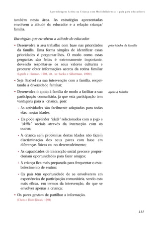 A p re n d iz ag e m A c t i v a na C r i a n ç a c om M u l t i d e f i ci ê n c ia – g u i a p ar a e d u c a d o r e s


também nesta área. As estratégias apresentadas
envolvem a atitude do educador e a relação criança/
família.

Estratégias que envolvem a atitude do educador
• Desenvolva o seu trabalho com base nas prioridades                                               prioridades da família
  da família. Uma forma simples de identificar essas
  prioridades é perguntar-lhes. O modo como essas
  perguntas são feitas é extremamente importante,
  devendo respeitar-se os seus valores culturais e
  procurar obter informações acerca da rotina familiar
  (Lynch e Hanson, 1998, cit., in: Sacks e Silberman, 1998);

• Seja flexível na sua intervenção com a família, respei-
  tando a diversidade familiar;
• Desenvolva o apoio à família de modo a facilitar a sua                                           apoio à família
  participação comunitária, já que esta participação tem
  vantagens para a criança, pois:
  •   As actividades são facilmente adaptadas para todas
      elas, nestas idades;
  •   Ela pode aprender “skills” relacionados com o jogo e
      “skills” sociais através da interacção com os
      outros;
  •   A criança sem problemas destas idades não fazem
      discriminação dos seus pares com base em
      diferenças físicas ou no desenvolvimento;
  •   As capacidades de interacção social precoce propor-
      cionam oportunidades para fazer amigos;
  •   A criança fica mais preparada para frequentar o esta-
      belecimento de ensino;
  •   Os pais têm oportunidade de se envolverem em
      experiências de participação comunitária, sendo esta
      mais eficaz, em termos da intervenção, do que se
      envolver apenas a criança;
• Os pares gostam de partilhar a informação.
  (Chen e Dote-Kwan, 1998)



                                                                                                                                         111
 