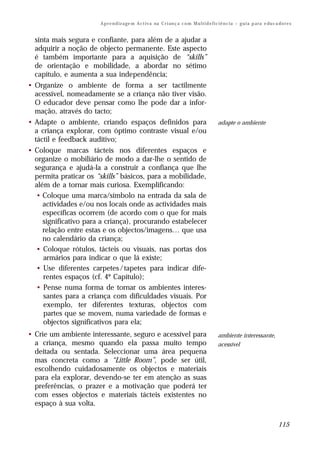 A p r e n d iz a ge m A c t i v a na C r i an ç a c o m M u l t i d e f i c i ê n c i a – g u i a p a ra e du c a do r e s


  sinta mais segura e confiante, para além de a ajudar a
  adquirir a noção de objecto permanente. Este aspecto
  é também importante para a aquisição de “skills”
  de orientação e mobilidade, a abordar no sétimo
  capítulo, e aumenta a sua independência;
• Organize o ambiente de forma a ser tactilmente
  acessível, nomeadamente se a criança não tiver visão.
  O educador deve pensar como lhe pode dar a infor-
  mação, através do tacto;
• Adapte o ambiente, criando espaços definidos para                                               adapte o ambiente
  a criança explorar, com óptimo contraste visual e/ou
  táctil e feedback auditivo;
• Coloque marcas tácteis nos diferentes espaços e
  organize o mobiliário de modo a dar-lhe o sentido de
  segurança e ajudá-la a construir a confiança que lhe
  permita praticar os “skills” básicos, para a mobilidade,
  além de a tornar mais curiosa. Exemplificando:
   • Coloque uma marca/símbolo na entrada da sala de
     actividades e/ou nos locais onde as actividades mais
     específicas ocorrem (de acordo com o que for mais
     significativo para a criança), procurando estabelecer
     relação entre estas e os objectos/imagens… que usa
     no calendário da criança;
   • Coloque rótulos, tácteis ou visuais, nas portas dos
     armários para indicar o que lá existe;
   • Use diferentes carpetes / tapetes para indicar dife-
     rentes espaços (cf. 4º Capítulo);
   • Pense numa forma de tornar os ambientes interes-
     santes para a criança com dificuldades visuais. Por
     exemplo, ter diferentes texturas, objectos com
     partes que se movem, numa variedade de formas e
     objectos significativos para ela;
• Crie um ambiente interessante, seguro e acessível para                                          ambiente interessante,
  a criança, mesmo quando ela passa muito tempo                                                   acessível
  deitada ou sentada. Seleccionar uma área pequena
  mas concreta como a “Little Room”, pode ser útil,
  escolhendo cuidadosamente os objectos e materiais
  para ela explorar, devendo-se ter em atenção as suas
  preferências, o prazer e a motivação que poderá ter
  com esses objectos e materiais tácteis existentes no
  espaço à sua volta.

                                                                                                                                        115
 