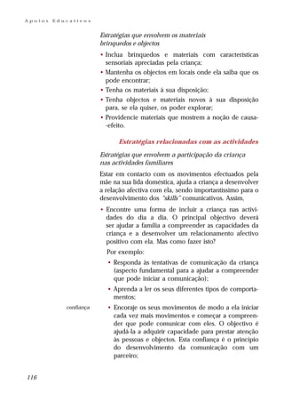 Apoios   Educativos


                        Estratégias que envolvem os materiais
                        brinquedos e objectos
                        • Inclua brinquedos e materiais com características
                          sensoriais apreciadas pela criança;
                        • Mantenha os objectos em locais onde ela saiba que os
                          pode encontrar;
                        • Tenha os materiais à sua disposição;
                        • Tenha objectos e materiais novos à sua disposição
                          para, se ela quiser, os poder explorar;
                        • Providencie materiais que mostrem a noção de causa-
                          -efeito.

                              Estratégias relacionadas com as actividades

                        Estratégias que envolvem a participação da criança
                        nas actividades familiares
                        Estar em contacto com os movimentos efectuados pela
                        mãe na sua lida doméstica, ajuda a criança a desenvolver
                        a relação afectiva com ela, sendo importantíssimo para o
                        desenvolvimento dos “skills” comunicativos. Assim,
                        • Encontre uma forma de incluir a criança nas activi-
                          dades do dia a dia. O principal objectivo deverá
                          ser ajudar a família a compreender as capacidades da
                          criança e a desenvolver um relacionamento afectivo
                          positivo com ela. Mas como fazer isto?
                          Por exemplo:
                          • Responda às tentativas de comunicação da criança
                            (aspecto fundamental para a ajudar a compreender
                            que pode iniciar a comunicação);
                          • Aprenda a ler os seus diferentes tipos de comporta-
                            mentos;
            confiança     • Encoraje os seus movimentos de modo a ela iniciar
                            cada vez mais movimentos e começar a compreen-
                            der que pode comunicar com eles. O objectivo é
                            ajudá-la a adquirir capacidade para prestar atenção
                            às pessoas e objectos. Esta confiança é o princípio
                            do desenvolvimento da comunicação com um
                            parceiro;


116
 