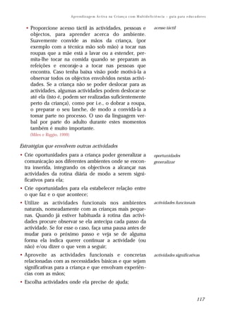 A p r e n d iz a ge m A c t i v a na C r i an ç a c o m M ul t i d e f i c i ê nc i a – g u i a p a ra e du c a do r e s


  • Proporcione acesso táctil às actividades, pessoas e                                               acesso táctil
    objectos, para aprender acerca do ambiente.
    Suavemente convide as mãos da criança, (por
    exemplo com a técnica mão sob mão) a tocar nas
    roupas que a mãe está a lavar ou a estender, per-
    mita-lhe tocar na comida quando se preparam as
    refeições e encoraje-a a tocar nas pessoas que
    encontra. Caso tenha baixa visão pode motivá-la a
    observar todos os objectos envolvidos nestas activi-
    dades. Se a criança não se poder deslocar para as
    actividades, algumas actividades podem deslocar-se
    até ela (isto é, podem ser realizadas suficientemente
    perto da criança), como por i.e., o dobrar a roupa,
    o preparar o seu lanche, de modo a convidá-la a
    tomar parte no processo. O uso da linguagem ver-
    bal por parte do adulto durante estes momentos
    também é muito importante.
    (Miles e Riggio, 1999)

Estratégias que envolvem outras actividades
• Crie oportunidades para a criança poder generalizar a                                               oportunidades
  comunicação aos diferentes ambientes onde se encon-                                                 generalizar
  tra inserida, integrando os objectivos a alcançar nas
  actividades da rotina diária de modo a serem signi-
  ficativos para ela;
• Crie oportunidades para ela estabelecer relação entre
  o que faz e o que acontece;
• Utilize as actividades funcionais nos ambientes                                                     actividades funcionais
  naturais, nomeadamente com as crianças mais peque-
  nas. Quando já estiver habituada à rotina das activi-
  dades procure observar se ela antecipa cada passo da
  actividade. Se for esse o caso, faça uma pausa antes de
  mudar para o próximo passo e veja se de alguma
  forma ela indica querer continuar a actividade (ou
  não) e/ou dizer o que vem a seguir;
• Aproveite as actividades funcionais e concretas                                                     actividades significativas
  relacionadas com as necessidades básicas e que sejam
  significativas para a criança e que envolvam experiên-
  cias com as mãos;
• Escolha actividades onde ela precise de ajuda;


                                                                                                                                            117
 