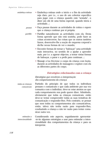 Apoios    Educativos


         estabeleça rotinas   • Estabeleça rotinas onde o início e o fim da actividade
                                seja claro, por i.e., o uso de um cobertor específico
                                para jogar com a criança quando está “sentada”, o
                                dizer um olá de uma forma especial, quando inicia a
                                actividade...;
                    pausas    • Faça pausas durante as actividades de rotina e espere
                                que a criança continue por si própria;
                   partilhe   • Partilhe naturalmente as actividades com ela. Desta
                                forma aprende que não está sozinha, pode fazer as
                                coisas acontecerem, faz coisas que os outros também
                                fazem, desenvolve-lhe a noção de esquema corporal e
                                dá-lhe novas formas de ver o mundo;
                              • Encontre formas de tornar o “balouçar” uma actividade
                                mais interactiva, no sentido de a ajudar a aprender
                                mais, por i.e. a agarrar objectos, a tentar várias formas
                                de balouçar, a parar e a pedir para continuar...;
                              • Massaje e/ou friccione o corpo da criança com loção,
                                durante as actividades de massagem e explore com ela
                                as diferentes partes do corpo.

                                          Estratégias relacionadas com a criança
                              Estratégias que envolvem a interpretação
                              dos comportamentos da criança
         todas as crianças    Partindo do princípio de que todos os indivíduos
              comunicam       pensam e comunicam e que cada ambiente por sua vez
                              comunica com o indivíduo, deve-se estar atentos ao que
                              cada comportamento nos pode querer dizer. Admitindo,
                              obviamente que todas as crianças comunicam, então
                              deve-se tentar compreender todas as suas tentativas de
                              comunicação e responder-lhes. Pelo contrário, se pensar
                              que nem todos os comportamentos são comunicativos,
                              então, talvez não tenha razão para responder-lhes,
                              conduzindo a criança a não ter razão para tentar comu-
                              nicar outra vez.
               estimular a    Considerando este aspecto, seguidamente apresentar-
         intencionalidade     -se-ão algumas estratégias a usar para estimular a inten-
                              cionalidade dos comportamentos da criança e para os
                              interpretar.


118
 