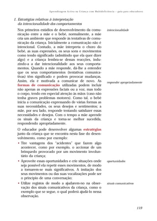 A p re n d iz ag e m A c t i v a na C r i an ç a c om M u l t i d e f i c i ê n c i a – g u i a p ar a e d u c a d o r e s


1. Estratégias relativas à interpretação
   da intencionalidade dos comportamentos
  Nos primeiros estádios de desenvolvimento da comu-                                             intencionalidade
  nicação entre a mãe e o bebé, normalmente, a mãe
  cria um ambiente que responde às tentativas de comu-
  nicação da criança. Inicialmente a comunicação não é
  intencional. Contudo, a mãe interpreta o choro do
  bebé, as suas expressões, os seus sons e movimentos
  como tendo significado (admitindo que ela quer dizer
  algo) e a criança lembra-se dessas reacções, indu-
  zindo-a a dar intencionalidade aos seus comporta-
  mentos. Quando a mãe responde, dá-lhe a entender
  que os seus comportamentos (tentativas comunica-
  tivas) têm significado e podem provocar mudanças.
  Assim, ela é motivada a comunicar de novo. As                                                  responder apropriadamente
  formas de comunicação utilizadas podem incluir
  não apenas as expressões faciais ou a voz, mas todo
  o corpo, tendo em especial atenção às mãos (caso não
  tenha graves problemas motores). Como tal, o bebé
  inicia a comunicação expressando de várias formas as
  suas necessidades, os seus desejos e sentimentos; a
  mãe, por seu lado, responde tentando satisfazer essas
  necessidades e desejos. Com o tempo a mãe aprende
  os sinais da criança e torna-se melhor sucedida,
  respondendo apropriadamente.
  O educador pode desenvolver algumas estratégias
  junto da criança que se encontra nesta fase do desen-
  volvimento, como por exemplo:
  • Tire vantagens dos “acidentes” que fazem algo
    acontecer, como por exemplo, o accionar de um
    brinquedo provocado por um movimento involun-
    tário da criança;
  • Aproveite essas oportunidades e crie situações onde                                          oportunidades
    seja possível ela repetir esses movimentos, de modo
    a tornarem-se mais significativos. A imitação dos
    seus movimentos ou das suas vocalizações pode ser
    o princípio de uma conversação;
  • Utilize registos de modo a ajudarem-no na obser-                                             sinais comunicativos
    vação dos sinais comunicativos da criança, como o
    exemplo que se segue, o qual poderá ajudá-lo nessa
    observação.


                                                                                                                                       119
 