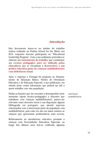 A pr e n di z ag e m Ac t iv a na C r i a n ç a c om M u lt i d e fi ci ê nc ia – g ui a p ar a e d u c a d o re s




                                                        Introdução

Este documento insere-se no âmbito do trabalho
teórico realizado na Perkins School for the Blind, nos
EUA, enquanto docente participante no “Educational
Leadership Program”. Com a sua realização pretendeu-se
elaborar um instrumento de trabalho que constituísse
um recurso pedagógico para ser utilizado pelos
educadores que se encontram a desenvolver a sua
prática educativa junto de crianças multideficientes
com deficiência visual.

Após o regresso a Portugal foi proposto ao Departa-
mento de Educação Básica, Núcleo de Orientação
Educativa e de Educação Especial, a sua publicação, em
virtude deste conter informação que poderá ser útil a
quem trabalha com esta população.

Dadas as funções que me encontro a desempenhar neste                                        intervenção
momento (apoio técnico-pedagógico a docentes que                                            multideficiência
trabalham com crianças multideficientes), parece-me
relevante esses docentes terem à sua disposição alguma
bibliografia em português, que aborde aspectos
relacionados com a intervenção junto da população com
multideficiência, pois cada vez são em maior número as
crianças que apresentam problemáticas mais severas.

Relativamente ao atendimento educativo prestado a
crianças com Necessidades Educativas Especiais, ao
longo dos últimos anos têm-se verificado algumas


                                                                                                                                 15
 