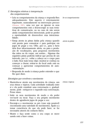 Ap r e n d i z a g e m A c t i v a n a C ri an ç a c o m M ul t i d e fi ci ê nc i a – gu i a p a r a e d uc a d or e s


2. Estratégias relativas à interpretação
   dos comportamentos
  • Leia os comportamentos da criança e responda-lhes                                            ler os comportamentos
    adequadamente. Este aspecto é extremamente
    importante, nomeadamente na intervenção precoce
    (Gleason, 1997), uma vez que ao ignorar os seus
    comportamentos está a desencorajar as suas tenta-
    tivas de comunicação, ou no caso de não serem
    ainda comportamentos intencionais, pode-se perder
    a oportunidade de desenvolver essa intenciona-
    lidade;
  • Esteja atento às pistas dadas pela criança quando                                            atento às pistas
    está pronta para comunicar e para participar em
    jogos de pegar a vez. Olhe, por i.e., para o facto
    dela ficar silenciosamente alerta, ou para a produ-
    ção de vocalizações, para pequenos movimentos
    das mãos ou do corpo, um sorriso... Algumas das
    seguintes pistas poderão indicar que precisa de um
    intervalo, por i.e., voltar a cabeça ou o corpo para
    o lado; ficar mais tensa (rija); mostrar-se confusa ou
    começar a chorar; retirar-se do local onde está ou
    começar a apresentar comportamentos de auto-
    -estimulação;
  • Responda de modo à criança poder entender o que
    lhe quer dizer.

Estratégias que envolvem o movimento
• Mantenha-se atento aos movimentos da criança, aos                                              ritmos e tópicos
  seus ritmos e tópicos. Cada actividade realizada entre
  si e ela pode constituir uma conversação e, gradual-
  mente, pode enriquecer e expandir essa conversação.
  Pense nisso;
• Imite os seus movimentos de modo a ela poder
  ver/ouvir ou tocar. Faça o seu próprio movimento
  dentro de agradáveis jogos de pegar a vez;
• Encoraje-a a movimentar os pés (caso seja possível)
  encontrando uma variedade de movimentos. Ajude-a a
  tomar consciência do que ela pode fazer, se for
  necessário através do contacto físico;
• Mostre e faça sentir como o seu corpo se move
  uando está a fazer coisas;

                                                                                                                                      121
 