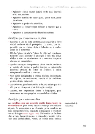 A p re n d iz ag e m A c t iv a na C r i a n ç a c om M u l t i d e f i ci ê n c ia – g u i a p ar a e d u c a d o r e s


   •   Aprender como causar algum efeito nos objectos
       e/ou nas pessoas;
   •   Aprender formas de pedir ajuda, pedir mais, pedir
       para fazer...;
   •   Aprender o poder das escolhas;
   •   Aprender a compreender melhor o mundo que a
       cerca;
   •   Aprender a comunicar de diferentes formas.

Estratégias que envolvem o uso de pistas
• Encoraje o uso de toda a informação sensorial (a nível
  visual, auditivo, táctil, perceptivo ...), como, por i.e.,
  permitir que a criança sinta o biberão ou a colher
  antes de a alimentar;
• Dê-lhe “pistas tácteis” e “pistas de objectos” consisten-
  temente, para assinalar o princípio e fim das activi-
  dades e use os movimentos e o contacto corporal
  durante as interacções;
• Ajude a criança a interpretar as pistas visuais, auditivas
  e tácteis, de modo a poder integrar a informação
  recebida através de todos os sentidos e assim
  compreender melhor o mundo;
• Use pistas apropriadas à criança (tácteis, contextuais,
  de objectos, de movimento, visuais e/ ou auditivas,
  gestos, sinais, palavras);
• Aproxime-se gentilmente dela e deixe-a saber que está
  ali, que se ela quiser pode interagir consigo;
• Aponte, use expressões faciais e linguagem, para
  comunicar as suas próprias necessidades e ideias.

Estratégias que envolvem escolhas
As escolhas são um aspecto muito importante na                                                    oportunidade de
comunicação, pois deste modo a criança tem oportu-                                                comunicar
nidade de comunicar e o educador pode modelar os
seus comportamentos, expandir a linguagem e envolver-
-se no diálogo (Miles e Riggio, 1999). No sentido de facilitar-
-lhe a vida, frequentemente, o educador / adulto retira-
-lhe esta possibilidade. Assim, as coisas mais básicas


                                                                                                                                        123
 