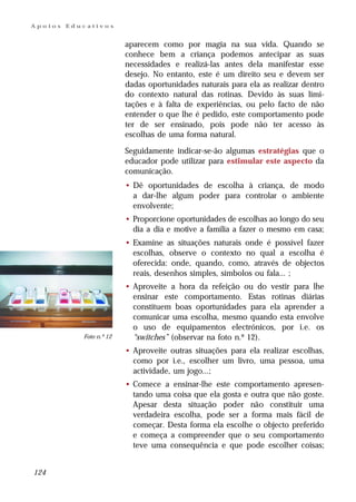 Apoios   Educativos


                          aparecem como por magia na sua vida. Quando se
                          conhece bem a criança podemos antecipar as suas
                          necessidades e realizá-las antes dela manifestar esse
                          desejo. No entanto, este é um direito seu e devem ser
                          dadas oportunidades naturais para ela as realizar dentro
                          do contexto natural das rotinas. Devido às suas limi-
                          tações e à falta de experiências, ou pelo facto de não
                          entender o que lhe é pedido, este comportamento pode
                          ter de ser ensinado, pois pode não ter acesso às
                          escolhas de uma forma natural.

                          Seguidamente indicar-se-ão algumas estratégias que o
                          educador pode utilizar para estimular este aspecto da
                          comunicação.
                          • Dê oportunidades de escolha à criança, de modo
                            a dar-lhe algum poder para controlar o ambiente
                            envolvente;
                          • Proporcione oportunidades de escolhas ao longo do seu
                            dia a dia e motive a família a fazer o mesmo em casa;
                          • Examine as situações naturais onde é possível fazer
                            escolhas, observe o contexto no qual a escolha é
                            oferecida: onde, quando, como, através de objectos
                            reais, desenhos simples, símbolos ou fala... ;
                          • Aproveite a hora da refeição ou do vestir para lhe
                            ensinar este comportamento. Estas rotinas diárias
                            constituem boas oportunidades para ela aprender a
                            comunicar uma escolha, mesmo quando esta envolve
                            o uso de equipamentos electrónicos, por i.e. os
            Foto n.º 12     “switches” (observar na foto n.º 12).
                          • Aproveite outras situações para ela realizar escolhas,
                            como por i.e., escolher um livro, uma pessoa, uma
                            actividade, um jogo...;
                          • Comece a ensinar-lhe este comportamento apresen-
                            tando uma coisa que ela gosta e outra que não goste.
                            Apesar desta situação poder não constituir uma
                            verdadeira escolha, pode ser a forma mais fácil de
                            começar. Desta forma ela escolhe o objecto preferido
                            e começa a compreender que o seu comportamento
                            teve uma consequência e que pode escolher coisas;


124
 