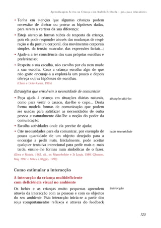 A pr e n di z ag e m Ac t iv a na C r i a n ç a c o m M u lt i d e fi ci ê nc ia – g ui a p ar a e d u c a d o re s


• Tenha em atenção que algumas crianças podem
  necessitar de cheirar ou provar as hipóteses dadas,
  para terem a certeza da sua diferença;
• Esteja atento às formas subtis de resposta da criança,
  pois ela pode responder através das mudanças de respi-
  ração e da postura corporal, dos movimentos corporais
  simples, da tensão muscular, das expressões faciais...;
• Ajude-a a ter consciência das suas próprias escolhas e
  preferências;
• Respeite a sua escolha, não escolha por ela nem mude
  a sua escolha. Caso a criança escolha algo de que
  não goste encoraje-a a explorá-la um pouco e depois
  ofereça outras hipóteses de escolhas.
  (Chen e Dote-Kwan, 1995)

Estratégias que envolvem a necessidade de comunicar
• Peça ajuda à criança em situações diárias naturais,                                             situações diárias
  como para vestir o casaco, dar-lhe o copo... Desta
  forma modela formas de comunicação que podem
  ser usadas para satisfazer as necessidades de outra
  pessoa e naturalmente dão-lhe a noção do poder da
  comunicação;
• Escolha actividades onde ela precise de ajuda;
• Crie necessidades para ela comunicar, por exemplo dê                                            criar necessidade
  pouca quantidade de um objecto desejado para a
  encorajar a pedir mais. Inicialmente, pode aceitar
  qualquer tentativa intencional para pedir mais e, mais
  tarde, ensine-lhe formas mais simbólicas de o fazer.
(Shea e Mount, 1982, cit., in: Musselwhite e St Louis, 1988; Gleason,
May 1997 e Miles e Riggio, 1999)


Como estimular a interacção
A interacção da criança multideficiente
com deficiência visual no ambiente
Os bebés e as crianças muito pequenas aprendem                                                    interacção
através da interacção com as pessoas e com os objectos
do seu ambiente. Esta interacção inicia-se a partir dos
seus comportamentos reflexos e através do feedback


                                                                                                                                       125
 