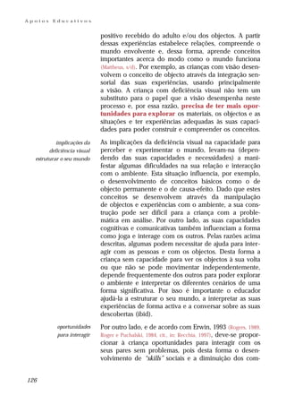 Apoios   Educativos


                             positivo recebido do adulto e/ou dos objectos. A partir
                             dessas experiências estabelece relações, compreende o
                             mundo envolvente e, dessa forma, aprende conceitos
                             importantes acerca do modo como o mundo funciona
                             (Mattheus, s/d). Por exemplo, as crianças com visão desen-
                             volvem o conceito de objecto através da integração sen-
                             sorial das suas experiências, usando principalmente
                             a visão. A criança com deficiência visual não tem um
                             substituto para o papel que a visão desempenha neste
                             processo e, por essa razão, precisa de ter mais opor-
                             tunidades para explorar os materiais, os objectos e as
                             situações e ter experiências adequadas às suas capaci-
                             dades para poder construir e compreender os conceitos.

           implicações da    As implicações da deficiência visual na capacidade para
        deficiência visual   perceber e experimentar o mundo, levam-na (depen-
  estruturar o seu mundo     dendo das suas capacidades e necessidades) a mani-
                             festar algumas dificuldades na sua relação e interacção
                             com o ambiente. Esta situação influencia, por exemplo,
                             o desenvolvimento de conceitos básicos como o de
                             objecto permanente e o de causa-efeito. Dado que estes
                             conceitos se desenvolvem através da manipulação
                             de objectos e experiências com o ambiente, a sua cons-
                             trução pode ser difícil para a criança com a proble-
                             mática em análise. Por outro lado, as suas capacidades
                             cognitivas e comunicativas também influenciam a forma
                             como joga e interage com os outros. Pelas razões acima
                             descritas, algumas podem necessitar de ajuda para inter-
                             agir com as pessoas e com os objectos. Desta forma a
                             criança sem capacidade para ver os objectos à sua volta
                             ou que não se pode movimentar independentemente,
                             depende frequentemente dos outros para poder explorar
                             o ambiente e interpretar os diferentes cenários de uma
                             forma significativa. Por isso é importante o educador
                             ajudá-la a estruturar o seu mundo, a interpretar as suas
                             experiências de forma activa e a conversar sobre as suas
                             descobertas (ibid).
           oportunidades     Por outro lado, e de acordo com Erwin, 1993 (Rogers, 1989,
           para interagir    Roger e Puchalski, 1984, cit., in: Recchia, 1997), deve-se propor-
                             cionar à criança oportunidades para interagir com os
                             seus pares sem problemas, pois desta forma o desen-
                             volvimento de “skills” sociais e a diminuição dos com-


126
 