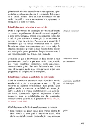 A p re n d iz ag e m A c t i v a na C r i an ç a c om M u l t i d e f i c i ê n c i a – g u i a p ar a e d u c a d o r e s


portamentos de auto-estimulação e auto-agressão, apre-
sentadas por algumas crianças, é encorajado. Este aspec-
to é válido mesmo para as que necessitam de um
ensino específico para se envolverem nos jogos com os
brinquedos e com os outros.

Estratégias para estimular a interacção
Dada a importância da interacção no desenvolvimento                                              desejo de comunicar
da criança, seguidamente, de uma forma mais específica
e algo pormenorizada, propor-se-ão algumas estratégias
a utilizar para estimular a interacção da criança com as
pessoas e com os objectos. Para ocorrer a interacção é
necessário que ela deseje comunicar com os outros.
Devido ao esforço que comunicar, por vezes, exige de
algumas crianças e porque as suas necessidades podem
ser antecipadas pelos parceiros, frequentemente este é
um comportamento que tem de ser ensinado.

Considera-se que a intervenção se deve iniciar o mais                                            intervenção o mais
precocemente possível e por essa razão começar-se-ão                                             precoce possível
por referir estratégias promotoras desta capacidade,
nomeadamente junto das que funcionam nos níveis
mais elementares, nesta área, procurando-se seguir uma
progressão do simples para o complexo.

Estratégias relativas à qualidade da interacção
Antes de mencionar estratégias mais específicas envol-                                           aumentar a qualidade
vendo a interacção com as pessoas e com os objectos,                                             da interacção
referir-se-ão algumas consideradas mais gerais. Estas
podem ajudar a aumentar a qualidade da interacção
entre o adulto e a criança multideficiente com deficiên-
cia visual, constituindo aspectos importantes e indis-
pensáveis para o estabelecimento da interacção,
nomeadamente quando ela é pequenina (Morse, 1991, cit.,
in: Smith e Levack, 1996).


Estabeleça uma relação de confiança com a criança
• Leia e respeite as pistas dadas pela criança acerca do                                         pistas
  estar pronta ou não para a interacção social. Mais
  ainda, o estabelecimento desta relação pode requerer


                                                                                                                                       127
 