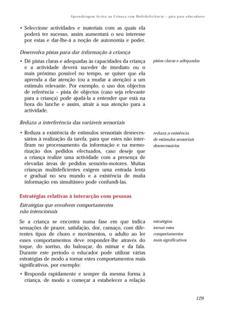A pr e n di z ag e m Ac t iv a n a C r i a n ç a c o m M u lt i d e fi ci ê nc ia – g ui a p ar a e d uc a d o re s


• Seleccione actividades e materiais com as quais ela
  poderá ter sucesso, assim aumentará o seu interesse
  por estas e dar-lhe-á a noção de autonomia e poder.

Desenvolva pistas para dar informação à criança
• Dê pistas claras e adequadas às capacidades da criança                                     pistas claras e adequadas
  e a actividade deverá suceder de imediato ou o
  mais próximo possível no tempo, se quiser que ela
  aprenda a dar atenção (ou a mudar a atenção) a um
  estímulo relevante. Por exemplo, o uso dos objectos
  de referência – pista de objectos (caso seja relevante
  para a criança) pode ajudá-la a entender que está na
  hora do lanche e assim, atrair a sua atenção para a
  actividade.

Reduza a interferência das variáveis sensoriais
• Reduza a existência de estímulos sensoriais desneces-                                      reduza a existência
  sários à realização da tarefa, para que estes não inter-                                   de estímulos sensoriais
  firam no processamento da informação e na memo-                                            desnecessários
  rização dos pedidos efectuados, caso deseje que
  a criança realize uma actividade com a presença de
  elevadas áreas de pedidos sensório-motores. Muitas
  crianças multideficientes exigem uma entrada lenta
  e gradual no seu mundo e a existência de muita
  informação em simultâneo pode confundi-las.

Estratégias relativas à interacção com pessoas
Estratégias que envolvem comportamentos
não intencionais
Se a criança se encontra numa fase em que indica                                             estratégias
sensações de prazer, satisfação, dor, cansaço, com dife-                                     tornar estes
rentes tipos de choro e movimentos, o adulto ao ler                                          comportamentos
esses comportamentos deve responder-lhe através do                                           mais significativos
toque, do sorriso, do balouçar, do mimar e da fala.
Durante este período o educador pode utilizar várias
estratégias de modo a tornar estes comportamentos mais
significativos, por exemplo:
• Responda rapidamente e sempre da mesma forma à
  criança, de modo a começar a estabelecer a relação


                                                                                                                                  129
 