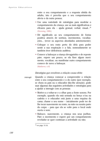 Apoios   Educativos


                              entre o seu comportamento e a resposta obtida do
                              adulto, isto é perceba que o seu comportamento
                              afecta o da outra pessoa;
                         • Use uma variedade de estratégias para modelar o
                           comportamento da criança, use as mais significativas e
                           eficazes para ela – ajuda gestual, verbal, visual...18
                           (Downing, 1999) ;

                         • Dê significado ao seu comportamento de forma
                           positiva através de sorrisos, movimentos, vocaliza-
                           ções... (rever os aspectos abordados anteriormente);
                         • Coloque o seu rosto perto do dela para poder
                           sentir a sua respiração e a fala, nomeadamente se
                           também tiver deficiência auditiva;
                         • Comece a balouçar a criança devagarinho e de repente
                           páre, espere um pouco, se ela fizer algum movi-
                           mento, vocalizar, ou manifestar outro comportamento
                           comece de novo a balouçar.
                              (Matthews, s/d)


                         Estratégias que envolvem a relação causa-efeito
             interagir   Quando a criança começar a compreender a relação
                         entre o seu comportamento e o do outro (por exemplo,
                         se chora os pais ou o educador dão-lhe atenção), pode
                         usar algumas das seguintes actividades e estratégias para
                         a ajudar a interagir com as pessoas:
                         • Motive-a a voltar-se e a olhar para a fonte sonora. Por
                           exemplo, quando ela está sentada no berço e/ou na
                           cadeira e o educador está junto a uma esquina da
                           cama; chame o seu nome – inicialmente pode ter de
                           lhe tocar suavemente no rosto, na mão ou noutra parte
                           do corpo – para que ela se volte para o local onde
                           ouviu o som;
                         • Balouce, suavemente, a criança nos seus joelhos.
                           Páre o movimento e espere por um comportamento
                           revelador se quer continuar a actividade ou não;

                         18
                              ver págs. 51-54.



130
 