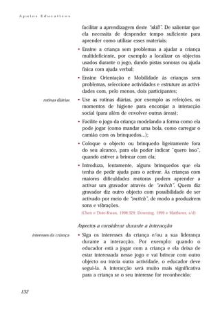 Apoios    Educativos


                                facilitar a aprendizagem deste “skill”. De salientar que
                                ela necessita de despender tempo suficiente para
                                aprender como utilizar esses materiais;
                              • Ensine a criança sem problemas a ajudar a criança
                                multideficiente, por exemplo a localizar os objectos
                                usados durante o jogo, dando pistas sonoras ou ajuda
                                física com ajuda verbal;
                              • Ensine Orientação e Mobilidade às crianças sem
                                problemas, seleccione actividades e estruture as activi-
                                dades com, pelo menos, dois participantes;
            rotinas diárias   • Use as rotinas diárias, por exemplo as refeições, os
                                momentos de higiene para encorajar a interacção
                                social (para além de envolver outras áreas);
                              • Facilite o jogo da criança modelando a forma como ela
                                pode jogar (como mandar uma bola, como carregar o
                                camião com os brinquedos...);
                              • Coloque o objecto ou brinquedo ligeiramente fora
                                do seu alcance, para ela poder indicar “quero isso”,
                                quando estiver a brincar com ela;
                              • Introduza, lentamente, alguns brinquedos que ela
                                tenha de pedir ajuda para o activar. As crianças com
                                maiores dificuldades motoras podem aprender a
                                activar um gravador através de “switch”. Quem diz
                                gravador diz outro objecto com possibilidade de ser
                                activado por meio de “switch”, de modo a produzirem
                                sons e vibrações.
                               (Chen e Dote-Kwan, 1998:329; Downing, 1999 e Matthews, s/d)


                              Aspectos a considerar durante a interacção
      interesses da criança   • Siga os interesses da criança e/ou a sua liderança
                                durante a interacção. Por exemplo: quando o
                                educador está a jogar com a criança e ela deixa de
                                estar interessada nesse jogo e vai brincar com outro
                                objecto ou inicia outra actividade, o educador deve
                                segui-la. A interacção será muito mais significativa
                                para a criança se o seu interesse for reconhecido;


132
 