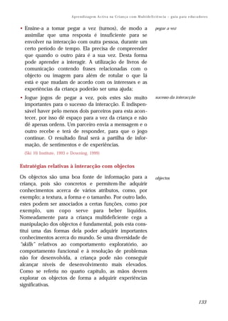 A p r e n d i z a g e m A c t i v a na C r i an ç a c o m M ul t i de fi ci ê nc i a – g u i a p a ra e du c a do r e s


• Ensine-a a tomar pegar a vez (turnos), de modo a                                                  pegar a vez
  assimilar que uma resposta é insuficiente para se
  envolver na interacção com outra pessoa, durante um
  certo período de tempo. Ela precisa de compreender
  que quando o outro pára é a sua vez. Desta forma
  pode aprender a interagir. A utilização de livros de
  comunicação contendo frases relacionadas com o
  objecto ou imagem para além de rotular o que lá
  está e que mudam de acordo com os interesses e as
  experiências da criança poderão ser uma ajuda;
• Jogue jogos de pegar a vez, pois estes são muito                                                  sucesso da interacção
  importantes para o sucesso da interacção. É indispen-
  sável haver pelo menos dois parceiros para esta acon-
  tecer, por isso dê espaço para a vez da criança e não
  dê apenas ordens. Um parceiro envia a mensagem e o
  outro recebe e terá de responder, para que o jogo
  continue. O resultado final será a partilha de infor-
  mação, de sentimentos e de experiências.
  (Ski∗Hi Institute, 1993 e Downing, 1999)


Estratégias relativas à interacção com objectos

Os objectos são uma boa fonte de informação para a                                                  objectos
criança, pois são concretos e permitem-lhe adquirir
conhecimentos acerca de vários atributos, como, por
exemplo; a textura, a forma e o tamanho. Por outro lado,
estes podem ser associados a certas funções, como por
exemplo, um copo serve para beber líquidos.
Nomeadamente para a criança multideficiente cega a
manipulação dos objectos é fundamental, pois esta cons-
titui uma das formas dela poder adquirir importantes
conhecimentos acerca do mundo. Se uma diversidade de
“skills” relativos ao comportamento exploratório, ao
comportamento funcional e à resolução de problemas
não for desenvolvida, a criança pode não conseguir
alcançar níveis de desenvolvimento mais elevados.
Como se referiu no quarto capítulo, as mãos devem
explorar os objectos de forma a adquirir experiências
significativas.


                                                                                                                                         133
 