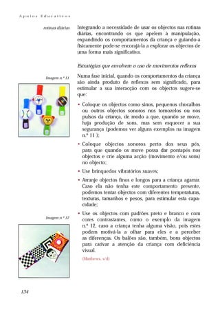 Apoios   Educativos


         rotinas diárias   Integrando a necessidade de usar os objectos nas rotinas
                           diárias, encontrando os que apelem à manipulação,
                           expandindo os comportamentos da criança e guiando-a
                           fisicamente pode-se encorajá-la a explorar os objectos de
                           uma forma mais significativa.

                           Estratégias que envolvem o uso de movimentos reflexos

          Imagem n.º 11    Numa fase inicial, quando os comportamentos da criança
                           são ainda produto de reflexos sem significado, para
                           estimular a sua interacção com os objectos sugere-se
                           que:

                           • Coloque os objectos como sinos, pequenos chocalhos
                             ou outros objectos sonoros nos tornozelos ou nos
                             pulsos da criança, de modo a que, quando se move,
                             haja produção de sons, mas sem esquecer a sua
                             segurança (podemos ver alguns exemplos na imagem
                             n.º 11 );
                           • Coloque objectos sonoros perto dos seus pés,
                             para que quando os move possa dar pontapés nos
                             objectos e crie alguma acção (movimento e/ou sons)
                             no objecto;
                           • Use brinquedos vibratórios suaves;
                           • Arranje objectos finos e longos para a criança agarrar.
                             Caso ela não tenha este comportamento presente,
                             podemos tentar objectos com diferentes temperaturas,
                             texturas, tamanhos e pesos, para estimular esta capa-
                             cidade;
                           • Use os objectos com padrões preto e branco e com
          Imagem n.º 12
                             cores contrastantes, como o exemplo da imagem
                             n.º 12, caso a criança tenha alguma visão, pois estes
                             podem motivá-la a olhar para eles e a perceber
                             as diferenças. Os balões são, também, bons objectos
                             para cativar a atenção da criança com deficiência
                             visual.
                             (Matthews, s/d)




134
 