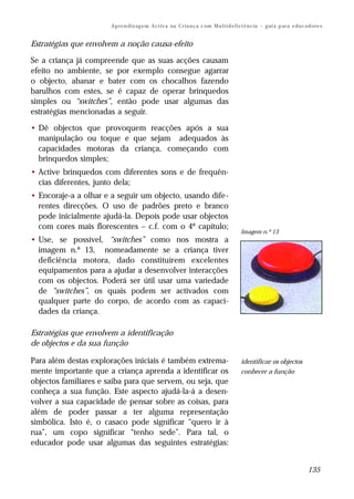 A p re n d iz ag e m A c t iv a na C r i a n ç a c om M u l t i d e f i ci ê n c ia – g ui a p ar a e d u c a d o re s


Estratégias que envolvem a noção causa-efeito

Se a criança já compreende que as suas acções causam
efeito no ambiente, se por exemplo consegue agarrar
o objecto, abanar e bater com os chocalhos fazendo
barulhos com estes, se é capaz de operar brinquedos
simples ou “switches”, então pode usar algumas das
estratégias mencionadas a seguir.

• Dê objectos que provoquem reacções após a sua
  manipulação ou toque e que sejam adequados às
  capacidades motoras da criança, começando com
  brinquedos simples;
• Active brinquedos com diferentes sons e de frequên-
  cias diferentes, junto dela;
• Encoraje-a a olhar e a seguir um objecto, usando dife-
  rentes direcções. O uso de padrões preto e branco
  pode inicialmente ajudá-la. Depois pode usar objectos
  com cores mais florescentes – c.f. com o 4º capítulo;
                                                                                               Imagem n.º 13
• Use, se possível, “switches” como nos mostra a
  imagem n.º 13, nomeadamente se a criança tiver
  deficiência motora, dado constituírem excelentes
  equipamentos para a ajudar a desenvolver interacções
  com os objectos. Poderá ser útil usar uma variedade
  de “switches”, os quais podem ser activados com
  qualquer parte do corpo, de acordo com as capaci-
  dades da criança.

Estratégias que envolvem a identificação
de objectos e da sua função

Para além destas explorações iniciais é também extrema-                                        identificar os objectos
mente importante que a criança aprenda a identificar os                                        conhecer a função
objectos familiares e saiba para que servem, ou seja, que
conheça a sua função. Este aspecto ajudá-la-á a desen-
volver a sua capacidade de pensar sobre as coisas, para
além de poder passar a ter alguma representação
simbólica. Isto é, o casaco pode significar “quero ir à
rua”, um copo significar “tenho sede”. Para tal, o
educador pode usar algumas das seguintes estratégias:


                                                                                                                                     135
 