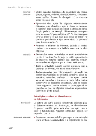 Apoios     Educativos


                  materiais    • Utilize materiais familiares do quotidiano da criança
                 familiares      (copos, sapatos, colheres, chapéus, escovas, sabonetes,
                                 sinos, toalhas, frascos de shampôo …) e converse
                                 sobre eles com ela;
                               • Apresente dois tipos de objectos extremamente
                                 diferentes num tabuleiro e, após a criança os examinar
                                 e explorar, peça-lhe para encontrar o adequado para a
                                 função pedida, por exemplo “dá-me o que serve para
                                 lavar os dentes”; “para calçar o pé”; “o que usas para
                                 lavar as mãos”; “o que usas para secar as mãos”; “o
                                 que usas para beber a água ou o leite”; “o que usas
                                 para limpar o nariz…”;
                               • Aumente o número de objectos, quando a criança
                                 realizar com sucesso a actividade com um ou dois
                                 objectos;
                  conversar    • Desenvolva estas actividades      o mais naturalmente
                                 possível, em situações de jogo   ou então aproveitando
                                 as situações naturais quando     elas ocorrem, conver-
                                 sando sobre os objectos que a    criança está a usar;
                               • Tente a actividade usando apenas questões, sem a
                                 presença do objecto, em níveis mais elevados;
                               • Tenha uma caixa para colocar objectos, podendo esta
                                 conter uma variedade de objectos familiares: peças de
                                 vestuário, utensílios, enfeites, .... os quais podem
                                 variar de tamanho e textura e a partir deles podem
                                 desenvolver-se diferentes actividades. Caso as capaci-
                                 dades cognitivas, visuais e tácteis da criança permitam
                                 perceber o que os objectos miniatura representam,
                                 também os pode utilizar.

                               Estratégias relativas ao divertimento
                               na interacção
               divertimento    De referir um outro aspecto considerado essencial para
                               o desenvolvimento da interacção, o divertimento.
                               O prazer sentido pelo educador no que está a
                               fazer é fundamental. Algumas estratégias podem ser
                               sugeridas, por i.e.:
      actividades divertidas   • Envolva-se no seu trabalho para que a comunicação
                                 tenha sentido e a criatividade e a organização do seu


136
 