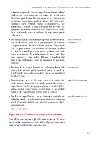 Ap r e n d i z a g e m A c t i v a n a C ri an ç a c o m M ul t i de fi ci ê nc i a – g u i a p a r a e d uc a d or e s


  trabalho possam de facto ter significado. Muitos “skills”
  podem ser ensinados no contexto de actividades
  divertidas para todos. Por exemplo, se a criança gosta
  de brincar com água, pode-se aproveitar essa opor-
  tunidade para ensinar “skills” comunicativos, de
  autonomia... enfim, o que entender ser preciso ela
  aprender, tentando encontrar uma forma de o poder
  fazer, utilizando uma actividade de que goste parti-
  cularmente;
• Despenda algum do seu tempo apenas a criar momen-                                                criar momentos
  tos de diversão, sem ter a preocupação de ensinar                                                de diversão
  comportamentos. As brincadeiras naturais, descontraí-
  das, proporcionam comunicação espontânea, ajudam
  a construir a confiança, dão ideias criativas para ensi-
  nar e o ambiente do estabelecimento de ensino fica
  mais agradável para todos. Brincar é fundamental
  para a aprendizagem, como se analisará no próximo
  capítulo;
• Dê atenção à criança durante as realização das activi-                                           dar atenção
  dades. Este aspecto pode contribuir para ela sentir se
  a actividade que estão a realizar está a ser agradável
  ou aborrecida;
• Questione-se acerca do que está a experienciar                                                   experiência construtiva
  neste exacto momento e o modo como lhe relata a
  experiência. Deste modo pode ajudar a tornar a inter-
  acção numa experiência construtiva e descobrir
  tratar-se de experiências únicas para a criança;
• Partilhe as experiências com a criança em cada dia de                                            partilhe as experiências
  trabalho. Assim, seguindo os seus interesses, torna os
  ambientes mais interactivos, mais interessantes e diver-
  tidos para ela.
  (Miles e Riggio,1999)


Sugestões para Tornar a Interacção num Sucesso

Para além dos aspectos já referidos segue-se de uma
forma mais organizada e sistemática algumas sugestões
para tornar a interacção num sucesso.


                                                                                                                                        137
 