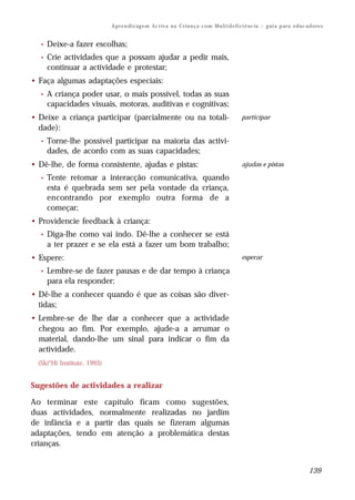 A pr e n di z ag e m Ac t iv a n a C r i a n ç a c o m M u lt i d e fi ci ê nc ia – g ui a p ar a e d uc a d o re s


  •   Deixe-a fazer escolhas;
  •   Crie actividades que a possam ajudar a pedir mais,
      continuar a actividade e protestar;
• Faça algumas adaptações especiais:
  •   A criança poder usar, o mais possível, todas as suas
      capacidades visuais, motoras, auditivas e cognitivas;
• Deixe a criança participar (parcialmente ou na totali-                                           participar
  dade):
  •   Torne-lhe possível participar na maioria das activi-
      dades, de acordo com as suas capacidades;
• Dê-lhe, de forma consistente, ajudas e pistas:                                                   ajudas e pistas

  •   Tente retomar a interacção comunicativa, quando
      esta é quebrada sem ser pela vontade da criança,
      encontrando por exemplo outra forma de a
      começar;
• Providencie feedback à criança:
  •   Diga-lhe como vai indo. Dê-lhe a conhecer se está
      a ter prazer e se ela está a fazer um bom trabalho;
• Espere:                                                                                          esperar

  •   Lembre-se de fazer pausas e de dar tempo à criança
      para ela responder;
• Dê-lhe a conhecer quando é que as coisas são diver-
  tidas;
• Lembre-se de lhe dar a conhecer que a actividade
  chegou ao fim. Por exemplo, ajude-a a arrumar o
  material, dando-lhe um sinal para indicar o fim da
  actividade.
  (Ski*Hi Institute, 1993)


Sugestões de actividades a realizar

Ao terminar este capítulo ficam como sugestões,
duas actividades, normalmente realizadas no jardim
de infância e a partir das quais se fizeram algumas
adaptações, tendo em atenção a problemática destas
crianças.


                                                                                                                                        139
 