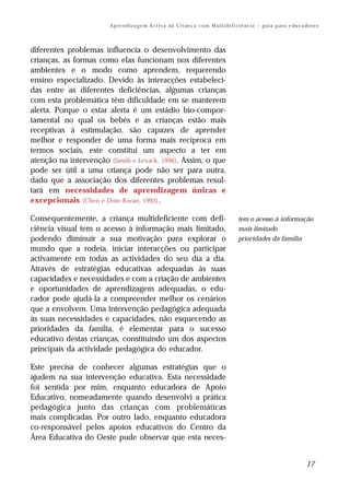 A p r e n d i z a ge m A c t i v a na C r i an ç a c o m M ul t i de f i ci ê nc i a – g u i a p a ra e du c a do r e s



diferentes problemas influencia o desenvolvimento das
crianças, as formas como elas funcionam nos diferentes
ambientes e o modo como aprendem, requerendo
ensino especializado. Devido às interacções estabeleci-
das entre as diferentes deficiências, algumas crianças
com esta problemática têm dificuldade em se manterem
alerta. Porque o estar alerta é um estádio bio-compor-
tamental no qual os bebés e as crianças estão mais
receptivas à estimulação, são capazes de aprender
melhor e responder de uma forma mais recíproca em
termos sociais, este constitui um aspecto a ter em
atenção na intervenção (Smith e Levack, 1996). Assim, o que
pode ser útil a uma criança pode não ser para outra,
dado que a associação dos diferentes problemas resul-
tará em necessidades de aprendizagem únicas e
excepcionais (Chen e Dote-Kwan, 1995) .

Consequentemente, a criança multideficiente com defi-                                            tem o acesso à informação
ciência visual tem o acesso à informação mais limitado,                                          mais limitado
podendo diminuir a sua motivação para explorar o                                                 prioridades da família
mundo que a rodeia, iniciar interacções ou participar
activamente em todas as actividades do seu dia a dia.
Através de estratégias educativas adequadas às suas
capacidades e necessidades e com a criação de ambientes
e oportunidades de aprendizagem adequadas, o edu-
cador pode ajudá-la a compreender melhor os cenários
que a envolvem. Uma intervenção pedagógica adequada
às suas necessidades e capacidades, não esquecendo as
prioridades da família, é elementar para o sucesso
educativo destas crianças, constituindo um dos aspectos
principais da actividade pedagógica do educador.

Este precisa de conhecer algumas estratégias que o
ajudem na sua intervenção educativa. Esta necessidade
foi sentida por mim, enquanto educadora de Apoio
Educativo, nomeadamente quando desenvolvi a prática
pedagógica junto das crianças com problemáticas
mais complicadas. Por outro lado, enquanto educadora
co-responsável pelos apoios educativos do Centro da
Área Educativa do Oeste pude observar que esta neces-


                                                                                                                                        17
 
