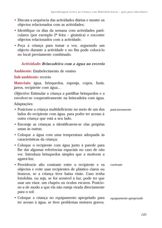 Ap r e n d i z a g e m A c t i v a n a C ri an ç a c o m M ul t i de fi ci ê nc i a – g u i a p a r a e d uc a d or e s


• Discuta a sequência das actividades diárias e mostre os
  objectos relacionados com as actividades;
• Identifique os dias da semana com actividades parti-
  culares (por exemplo 2ª feira – ginástica) e encontre
  objectos relacionados com a actividade;
• Peça à criança para tomar a vez, segurando um
  objecto durante a actividade e no fim pode colocá-lo
  no local previamente combinado.

    Actividade: Brincadeira com a água no recreio
Ambiente: Estabelecimento de ensino
Sub-ambiente: recreio
Materiais: água, brinquedos, esponja, copos, funis,
jarros, recipiente com água...
Objectivo: Estimular a criança a partilhar brinquedos e a
envolver-se cooperativamente na brincadeira com água.
Adaptações:
• Posicione a criança multideficiente no meio de um dos                                          posicionamento
  lados do recipiente com água, para poder ter acesso à
  outra criança que está a seu lado.
• Encoraje as crianças a identificarem-se elas próprias
  umas às outras;
• Coloque a água com uma temperatura adequada às
  características da criança;
• Coloque o recipiente com água junto à parede para
  lhe dar algumas referências espaciais no caso de não
  ver. Introduza brinquedos simples que a motivem a
  agarrá-los;
• Providencie alto contraste entre o recipiente e os                                             contraste
  objectos e evite usar recipientes de plástico claros ou
  brancos, se a criança tiver baixa visão. Caso tenha
  fotofobia, ou seja, se for sensível à luz, pode ter que
  usar um visor, um chapéu ou óculos escuros. Posicio-
  ne-a de modo a que ela não esteja virada directamente
  para o sol;
• Coloque a criança no equipamento apropriado para                                               equipamento apropriado
  ter acesso à água, se tiver problemas motores graves.


                                                                                                                                      141
 