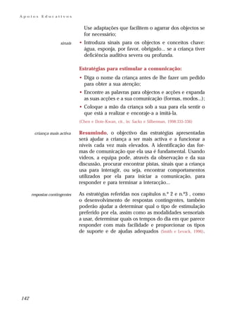 Apoios     Educativos


                                 Use adaptações que facilitem o agarrar dos objectos se
                                 for necessário;
                      sinais   • Introduza sinais para os objectos e conceitos chave:
                                 água, esponja, por favor, obrigado... se a criança tiver
                                 deficiência auditiva severa ou profunda.

                               Estratégias para estimular a comunicação:
                               • Diga o nome da criança antes de lhe fazer um pedido
                                 para obter a sua atenção;
                               • Encontre as palavras para objectos e acções e expanda
                                 as suas acções e a sua comunicação (formas, modos...);
                               • Coloque a mão da criança sob a sua para ela sentir o
                                 que está a realizar e encoraje-a a imitá-la.
                               (Chen e Dote-Kwan, cit., in: Sacks e Silberman, 1998:335-336)

       criança mais activa     Resumindo, o objectivo das estratégias apresentadas
                               será ajudar a criança a ser mais activa e a funcionar a
                               níveis cada vez mais elevados. A identificação das for-
                               mas de comunicação que ela usa é fundamental. Usando
                               vídeos, a equipa pode, através da observação e da sua
                               discussão, procurar encontrar pistas, sinais que a criança
                               usa para interagir, ou seja, encontrar comportamentos
                               utilizados por ela para iniciar a comunicação, para
                               responder e para terminar a interacção...

      respostas contingentes   As estratégias referidas nos capítulos n.º 2 e n.º3 , como
                               o desenvolvimento de respostas contingentes, também
                               poderão ajudar a determinar qual o tipo de estimulação
                               preferido por ela, assim como as modalidades sensoriais
                               a usar, determinar quais os tempos do dia em que parece
                               responder com mais facilidade e proporcionar os tipos
                               de suporte e de ajudas adequados (Smith e Levack, 1996).




142
 