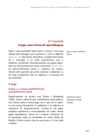 A p re n d iz ag e m A c t iv a na C r i a n ç a c om M u l t i d e f i ci ê n c ia – g u i a p ar a e d u c a d o r e s




                                                           6.º Capítulo
          O jogo como forma de aprendizagem

Jogar é uma actividade básica para a criança e um meio                                           jogar é uma actividade
natural para interagir com as pessoas e com os objectos                                          básica
(Matthews, s/d). Em termos educativos, constitui uma forma
de a encorajar a ter mais experiências com o
ambiente envolvente, desempenhando um papel impor-
tante no desenvolvimento sócio-emocional (Recchia, 1997),
no desenvolvimento motor e cognitivo da criança.
Através dele aprende que pode controlar o ambiente e a
ser mais competente com os objectos e as pessoas do
seu ambiente.

O Jogo
O jogo e a criança multideficiente
com deficiência visual

Empiricamente, de acordo com Trôster e Brambring                                                 deficiência visual
(1994), temos a ideia de que a deficiência visual influen-                                       influencia a forma
cia a forma como a criança joga, isto é, que ela: i) explo-                                      de jogar
ra com menos frequência os ambientes e os objectos aí
existentes; ii) frequentemente, envolve-se em jogos
solitários repetitivos e estereotipados; iii) exibe menos
jogos espontâneos, (temos de a ensinar a brincar); iv)
só raramente imita as actividades de rotina diária da
família e brinca menos com os seus pares e v) usa mais
o adulto.


                                                                                                                                       143
 