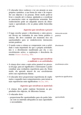 A p r e n d i z a g e m A c t i v a na C r i an ç a c o m M ul t i de fi ci ê nc i a – g u i a p a ra e du c a do r e s


• O educador deve conhecer e ter em atenção os seus
  próprios caminhos, a sua forma de estar e de respon-
  der aos objectos e às pessoas. Deste modo pode-se
  levar o mundo até à criança, ajudando-a a coordenar
  as associações entre as experiências sensoriais. Este
  conhecimento pode ser adquirido através da obser-
  vação e aprendendo a ler as pistas subtis fornecidas
  por ela;
                     Aspectos que envolvem o prazer
• O jogo envolve prazer e divertimento e estes proces-                                           interacções sociais
  sos devem ser ensinados de uma forma positiva à                                                positivas
  criança. Ele deve constituir um momento rico em
  oportunidades para se estabelecerem interacções
  sociais positivas;
• O modo como a criança se compromete com a activi-                                              divertimento
  dade é mais importante do que a própria actividade,
  isto é, o divertimento manifestado por ela, o seu
  envolvimento activo, a exploração e descoberta da
  mesma (Trôster e Brambring, 1994).

                                 Aspectos que envolvem
                             o ambiente e as actividades
• A criança deve estar o mais activa possível no proces-                                         envolvimento activo
  so de jogo, para ser significativo e interessante e poder
  constituir uma verdadeira experiência para ela. Deste
  modo, ela aprende através do seu envolvimento
  activo nas experiências diárias;
• O educador deve proporcionar experiências de explo-                                            experiências significativas
  ração e expandir esses comportamentos, para tornar as
  suas experiências mais significativas (Recchia, 1997).

                 Aspectos que envolvem os materiais
• A criança deve poder explorar livremente as pro-
  priedades dos objectos, de diferentes formas;
• O educador deve:
 •   proporcionar-lhe oportunidades para ela poder brin-                                         oportunidades
     car com os materiais adequados às suas capacidades
     e necessidades;


                                                                                                                                      145
 
