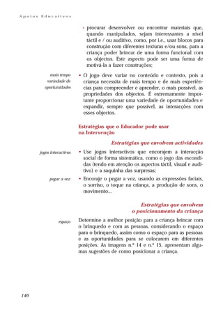 Apoios   Educativos


                               •   procurar desenvolver ou encontrar materiais que,
                                   quando manipulados, sejam interessantes a nível
                                   táctil e / ou auditivo, como, por i.e., usar blocos para
                                   construção com diferentes texturas e/ou sons, para a
                                   criança poder brincar de uma forma funcional com
                                   os objectos. Este aspecto pode ser uma forma de
                                   motivá-la a fazer construções;
             mais tempo       • O jogo deve variar no conteúdo e contexto, pois a
            variedade de        criança necessita de mais tempo e de mais experiên-
           oportunidades        cias para compreender e aprender, o mais possível, as
                                propriedades dos objectos. É extremamente impor-
                                tante proporcionar uma variedade de oportunidades e
                                expandir, sempre que possível, as interacções com
                                esses objectos.

                              Estratégias que o Educador pode usar
                              na Intervenção

                                              Estratégias que envolvem actividades
         jogos interactivos   • Use jogos interactivos que encorajem a interacção
                                social de forma sistemática, como o jogo das escondi-
                                das (tendo em atenção os aspectos táctil, visual e audi-
                                tivo) e a saquinha das surpresas;
              pegar a vez     • Encoraje o pegar a vez, usando as expressões faciais,
                                o sorriso, o toque na criança, a produção de sons, o
                                movimento...

                                                           Estratégias que envolvem
                                                        o posicionamento da criança

                    espaço    Determine a melhor posição para a criança brincar com
                              o brinquedo e com as pessoas, considerando o espaço
                              para o brinquedo, assim como o espaço para as pessoas
                              e as oportunidades para se colocarem em diferentes
                              posições. As imagens n.º 14 e n.º 15, apresentam algu-
                              mas sugestões de como posicionar a criança.




146
 