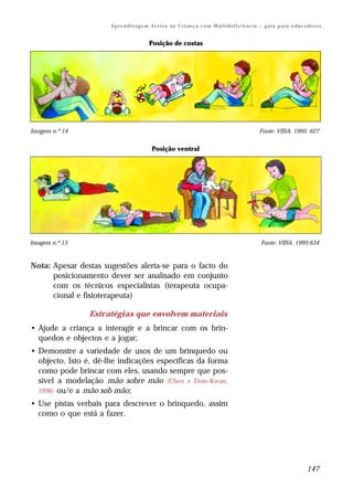 A p r e n d iz a ge m A c t i v a na C r i an ç a c o m M ul t i d e f i c i ê nc i a – g u i a p a ra e du c a do r e s


                                            Posição de costas




Imagem n.º 14                                                                                              Fonte: VIISA, 1995: 627


                                              Posição ventral




Imagem n.º 15                                                                                               Fonte: VIISA, 1995:634



Nota: Apesar destas sugestões alerta-se para o facto do
      posicionamento dever ser analisado em conjunto
      com os técnicos especialistas (terapeuta ocupa-
      cional e fisioterapeuta)

                Estratégias que envolvem materiais
• Ajude a criança a interagir e a brincar com os brin-
  quedos e objectos e a jogar;
• Demonstre a variedade de usos de um brinquedo ou
  objecto. Isto é, dê-lhe indicações específicas da forma
  como pode brincar com eles, usando sempre que pos-
  sível a modelação mão sobre mão (Chen e Dote-Kwan,
  1998) ou/e a mão sob mão;
• Use pistas verbais para descrever o brinquedo, assim
  como o que está a fazer.




                                                                                                                                      147
 