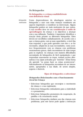 Apoios   Educativos


                         Os Brinquedos
                         Os brinquedos e a criança multideficiente
                         com deficiência visual
            brinquedos   Como depreendemos da abordagem anterior os
            motivantes   brinquedos a usar com estas crianças constituem um
                         aspecto importante a considerar na intervenção. Alguns
                         brinquedos podem ser mais motivantes do que outros.
                         A sua escolha deve ter em consideração o estilo de
                         aprendizagem da criança e os objectivos a alcançar
                         com a sua utilização. Também é importante identificar a
                         reacção desta perante os diferentes brinquedos. Estes
                         devem ser escolhidos cuidadosamente, de acordo com o
                         que a criança gosta, com as suas capacidades, o nível das
                         suas respostas, o que pode aprender com eles e, se for
                         necessário, adaptá-los às suas necessidades, como acon-
                         tece frequentemente com as crianças com problemas
                         neuromotores graves, dado necessitarem de mais tempo
                         para os explorar. As crianças com maiores dificuldades
                         necessitarão de brinquedos de fácil manipulação e que
                         respondam suavemente ao toque, tenham acções alter-
                         nativas e/ou sejam activados por “switches”. Desta forma
                         ela aprende “eu posso fazer as coisas acontecerem”.
                         Adicionalmente os brinquedos necessitam de ser interes-
                         santes, apropriados à sua idade, de serem simples,
                         seguros e duráveis.

                                           Tipos de brinquedos a seleccionar

                         Brinquedos Relacionados com o Funcionamento
                         Geral da Criança

                         • Seleccione brinquedos que encorajem o movimento
                           da criança e a sua exploração;
                         • Seleccione brinquedos estimulantes para a criatividade
                           e o pensamento;
                         • Seleccione brinquedos promotores da cooperação, da
                           partilha e do crescimento social;
            interacção   • Seleccione brinquedos similares aos das crianças sem
                           problemas, pois este factor pode ajudar a interacção



148
 