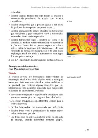 Ap r e n d i z a g e m A c t i v a n a C ri an ç a c o m M ul t i de fi ci ê nc i a – g u i a p a r a e d uc a d or e s


  entre elas;
• Escolha alguns brinquedos que levem a criança à
  resolução de problemas, de acordo com as suas
  capacidades;                                                                                  activa
• Escolha brinquedos que a possam ajudar a ser activa
  de qualquer forma (puxar, empurrar, tocar...);
• Escolha gradualmente alguns objectos ou brinquedos
  que envolvam o jogo simbólico, caso o desenvolvi-
  mento da criança assim o permita;
• Escolha brinquedos que: i) mudem de forma e de
  tamanho, ii) tenham várias texturas; iii) respondam às
  acções da criança; iv) se possam separar e voltar a
  unir..., enfim brinquedos potencializadores de uma
  variedade de formas de manipulação e de uma maior
  exploração táctil, de modo a tornarem-se mais signi-
  ficativos para a criança.                                                                     Foto n.º 13

A foto n.º 13 pretende mostrar algumas destas sugestões.

Brinquedos Relacionados
com Qualidades Sensoriais
Tácteis
A criança precisa de brinquedos fornecedores de                                                 informação táctil
informação táctil. Caso tenha alguma visão é vantajoso
terem um forte contraste visual e pistas auditivas, e,
se possível, que ensinem alguns conceitos, por i.e.,
relacionados com as noções espaciais, não esquecendo
o aspecto do divertimento. Por isso:
• Seleccione brinquedos / objectos com qualidades con-
  trastantes, como, por i.e., rugoso/ liso, alto/baixo...;
• Seleccione brinquedos com diferentes texturas para a
  criança explorar;
• Escolha brinquedos com texturas da sua preferência;
• Escolha livros com a possibilidade de serem explo-
  rados tactilmente por ela;
• Crie livros com os objectos ou brinquedos do dia a dia
  da criança, usando diferentes texturas (papel/



                                                                                                                                     149
 